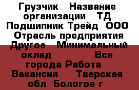 Грузчик › Название организации ­ ТД Подшипник Трейд, ООО › Отрасль предприятия ­ Другое › Минимальный оклад ­ 35 000 - Все города Работа » Вакансии   . Тверская обл.,Бологое г.